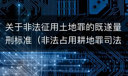 关于非法征用土地罪的既遂量刑标准（非法占用耕地罪司法解释）