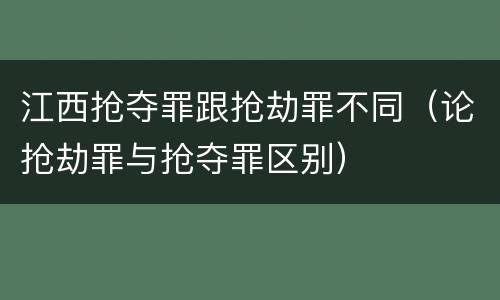 江西抢夺罪跟抢劫罪不同（论抢劫罪与抢夺罪区别）