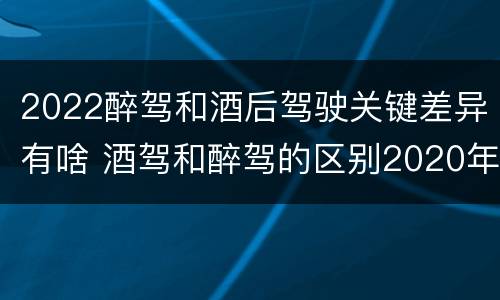 2022醉驾和酒后驾驶关键差异有啥 酒驾和醉驾的区别2020年