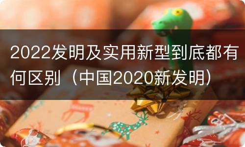2022发明及实用新型到底都有何区别（中国2020新发明）