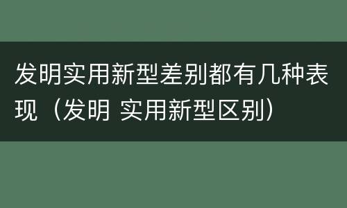 发明实用新型差别都有几种表现（发明 实用新型区别）