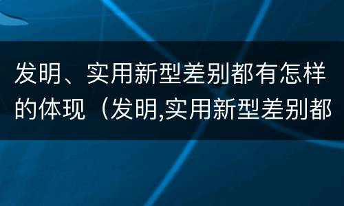 发明、实用新型差别都有怎样的体现（发明,实用新型差别都有怎样的体现呢）