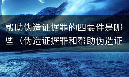 帮助伪造证据罪的四要件是哪些（伪造证据罪和帮助伪造证据罪）