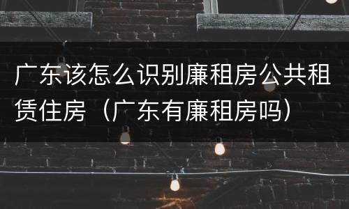 广东该怎么识别廉租房公共租赁住房（广东有廉租房吗）