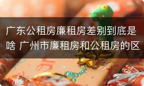 广东公租房廉租房差别到底是啥 广州市廉租房和公租房的区别