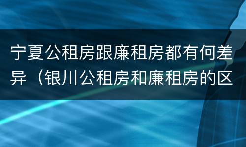 宁夏公租房跟廉租房都有何差异（银川公租房和廉租房的区别）