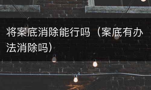 将案底消除能行吗（案底有办法消除吗）