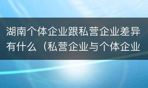 湖南个体企业跟私营企业差异有什么（私营企业与个体企业的区别）