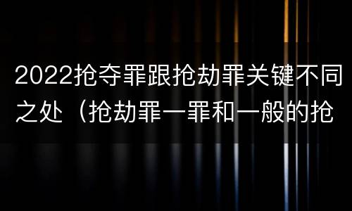 2022抢夺罪跟抢劫罪关键不同之处（抢劫罪一罪和一般的抢劫罪）