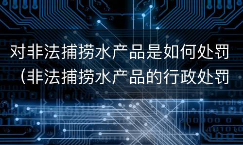 对非法捕捞水产品是如何处罚（非法捕捞水产品的行政处罚）