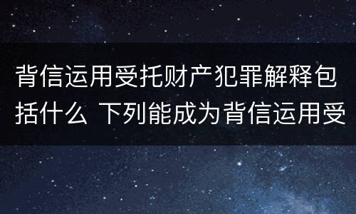 背信运用受托财产犯罪解释包括什么 下列能成为背信运用受托财产罪