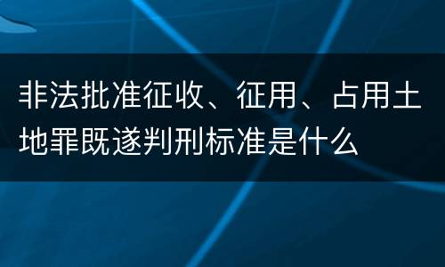 非法批准征收、征用、占用土地罪既遂判刑标准是什么