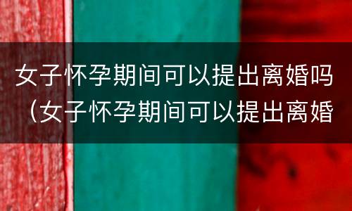 女子怀孕期间可以提出离婚吗（女子怀孕期间可以提出离婚吗知乎）