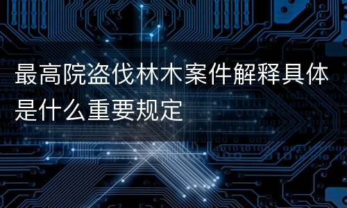 最高院盗伐林木案件解释具体是什么重要规定