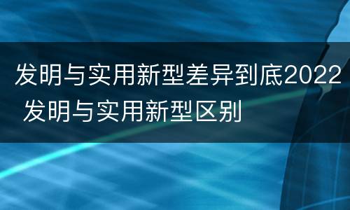 发明与实用新型差异到底2022 发明与实用新型区别