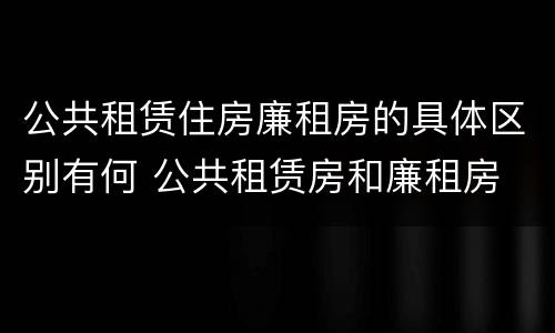 公共租赁住房廉租房的具体区别有何 公共租赁房和廉租房