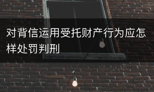 对背信运用受托财产行为应怎样处罚判刑