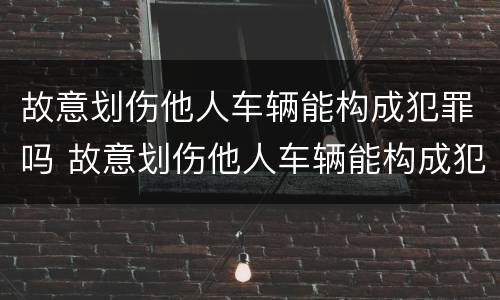 故意划伤他人车辆能构成犯罪吗 故意划伤他人车辆能构成犯罪吗判几年