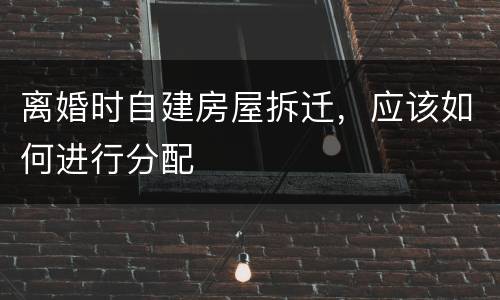 离婚时自建房屋拆迁，应该如何进行分配