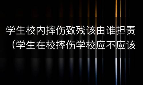 学生校内摔伤致残该由谁担责（学生在校摔伤学校应不应该承担责任）