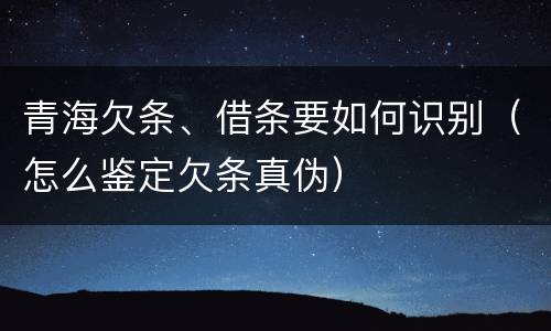 青海欠条、借条要如何识别（怎么鉴定欠条真伪）