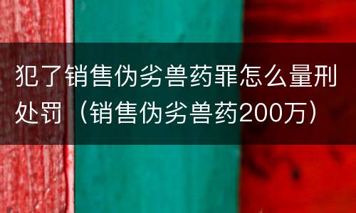 犯了销售伪劣兽药罪怎么量刑处罚（销售伪劣兽药200万）