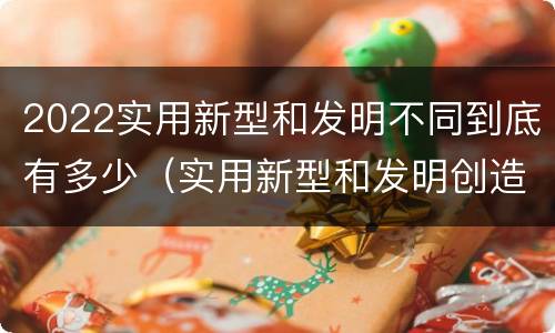 2022实用新型和发明不同到底有多少（实用新型和发明创造）