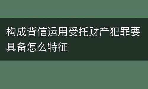 构成背信运用受托财产犯罪要具备怎么特征