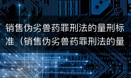 销售伪劣兽药罪刑法的量刑标准（销售伪劣兽药罪刑法的量刑标准是）