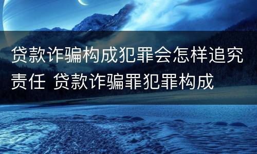 贷款诈骗构成犯罪会怎样追究责任 贷款诈骗罪犯罪构成