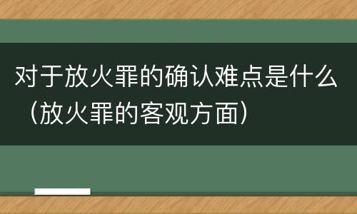 对于放火罪的确认难点是什么（放火罪的客观方面）