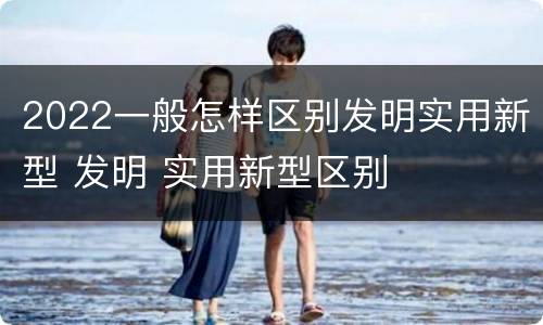 2022一般怎样区别发明实用新型 发明 实用新型区别