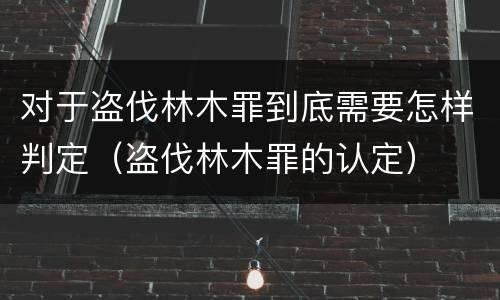 对于盗伐林木罪到底需要怎样判定（盗伐林木罪的认定）