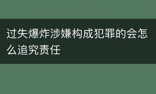 过失爆炸涉嫌构成犯罪的会怎么追究责任
