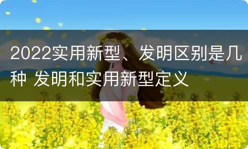 2022实用新型、发明区别是几种 发明和实用新型定义
