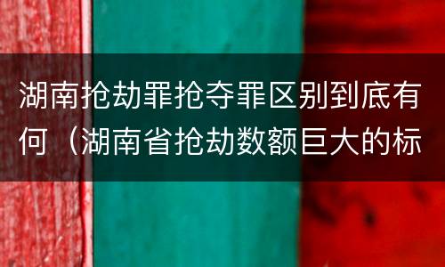 湖南抢劫罪抢夺罪区别到底有何（湖南省抢劫数额巨大的标准）