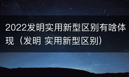 2022发明实用新型区别有啥体现（发明 实用新型区别）