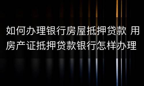 如何办理银行房屋抵押贷款 用房产证抵押贷款银行怎样办理