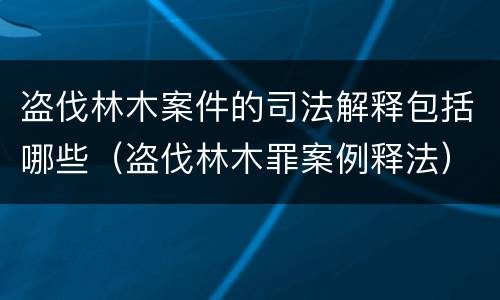 盗伐林木案件的司法解释包括哪些(盗伐林木罪案例释法)