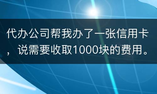 代办公司帮我办了一张信用卡，说需要收取1000块的费用。卡下来我收到了