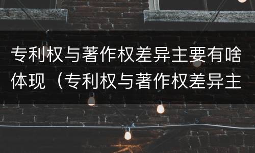 专利权与著作权差异主要有啥体现（专利权与著作权差异主要有啥体现）