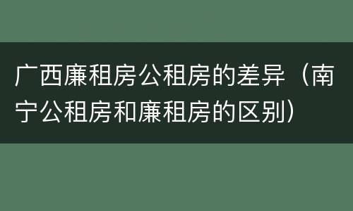 广西廉租房公租房的差异（南宁公租房和廉租房的区别）