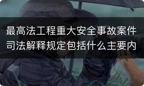 最高法工程重大安全事故案件司法解释规定包括什么主要内容