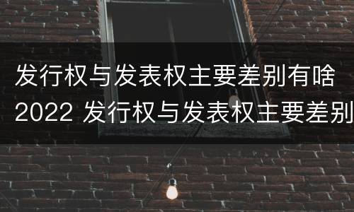 发行权与发表权主要差别有啥2022 发行权与发表权主要差别有啥2022年的
