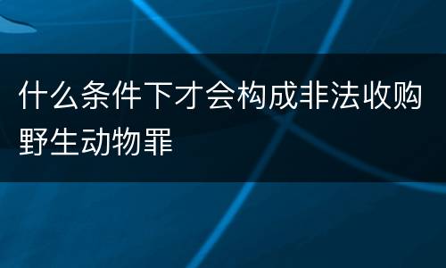 什么条件下才会构成非法收购野生动物罪
