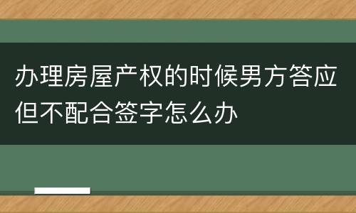 办理房屋产权的时候男方答应但不配合签字怎么办