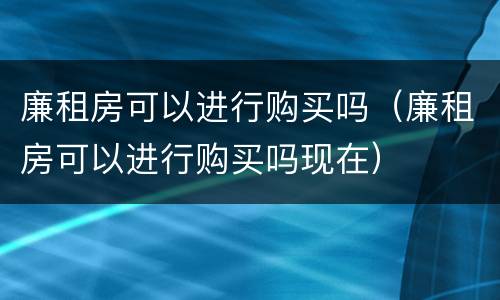 廉租房可以进行购买吗（廉租房可以进行购买吗现在）