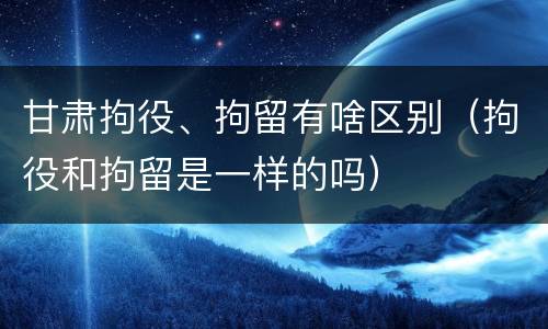 甘肃拘役、拘留有啥区别（拘役和拘留是一样的吗）