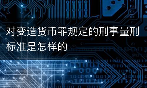 对变造货币罪规定的刑事量刑标准是怎样的