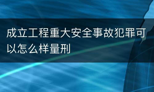 成立工程重大安全事故犯罪可以怎么样量刑